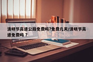 清明节高速公路免费吗?免费几天/清明节高速免费吗 ?