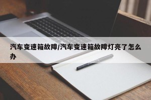汽车变速箱故障/汽车变速箱故障灯亮了怎么办