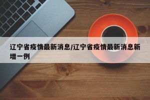 辽宁省疫情最新消息/辽宁省疫情最新消息新增一例