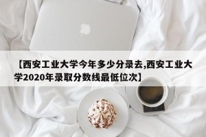 【西安工业大学今年多少分录去,西安工业大学2020年录取分数线最低位次】