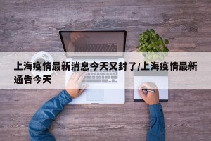 上海疫情最新消息今天又封了/上海疫情最新通告今天