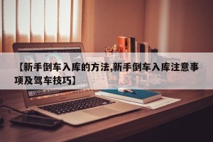 【新手倒车入库的方法,新手倒车入库注意事项及驾车技巧】