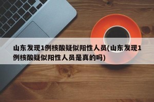 山东发现1例核酸疑似阳性人员(山东发现1例核酸疑似阳性人员是真的吗)