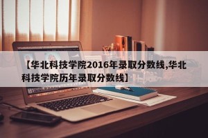 【华北科技学院2016年录取分数线,华北科技学院历年录取分数线】