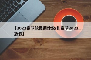 【2022春节放假调休安排,春节2022 放假】
