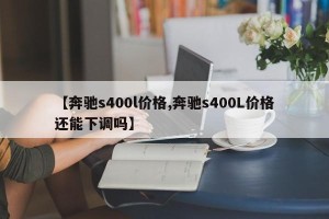 【奔驰s400l价格,奔驰s400L价格还能下调吗】