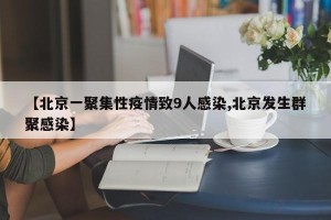 【北京一聚集性疫情致9人感染,北京发生群聚感染】