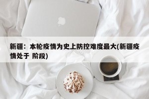 新疆：本轮疫情为史上防控难度最大(新疆疫情处于 阶段)