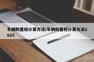 车辆购置税计算方法/车辆购置税计算方法2025