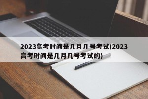2023高考时间是几月几号考试(2023高考时间是几月几号考试的)