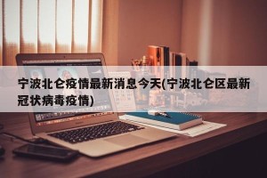 宁波北仑疫情最新消息今天(宁波北仑区最新冠状病毒疫情)