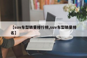 【suv车型销量排行榜,suv车型销量排名】