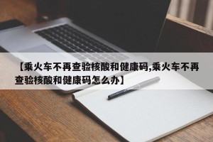【乘火车不再查验核酸和健康码,乘火车不再查验核酸和健康码怎么办】