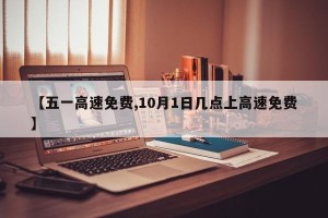 【五一高速免费,10月1日几点上高速免费】