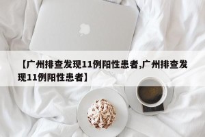 【广州排查发现11例阳性患者,广州排查发现11例阳性患者】