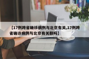 【17例跨省确诊病例与北京有关,17例跨省确诊病例与北京有关联吗】