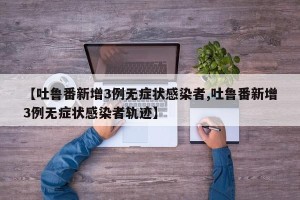 【吐鲁番新增3例无症状感染者,吐鲁番新增3例无症状感染者轨迹】