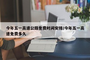 今年五一高速公路免费时间安排/今年五一高速免费多久