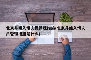 北京升级入境人员管理措施(北京升级入境人员管理措施是什么)