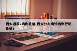 西安通报2病例轨迹(西安公布确诊病例行动轨迹)