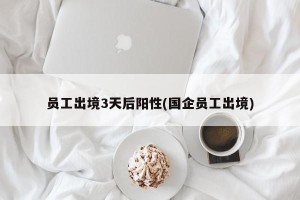 员工出境3天后阳性(国企员工出境)
