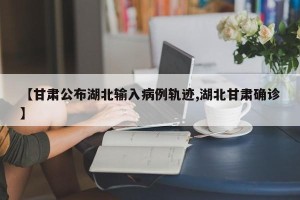 【甘肃公布湖北输入病例轨迹,湖北甘肃确诊】