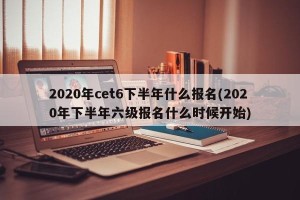 2020年cet6下半年什么报名(2020年下半年六级报名什么时候开始)