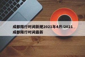 成都限行时间新规2021年4月/2021成都限行时间最新