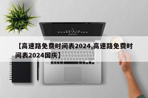 【高速路免费时间表2024,高速路免费时间表2024国庆】