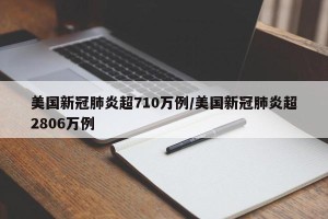 美国新冠肺炎超710万例/美国新冠肺炎超2806万例