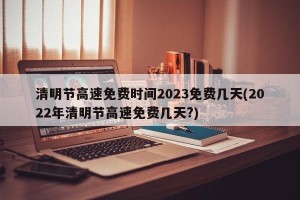 清明节高速免费时间2023免费几天(2022年清明节高速免费几天?)