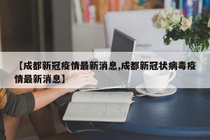【成都新冠疫情最新消息,成都新冠状病毒疫情最新消息】