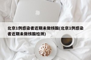 北京1例感染者近期未做核酸(北京1例感染者近期未做核酸检测)