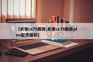 【长安cs75新款,长安cs75新款plus配件报价】