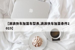 【滴滴快车加盟车型表,滴滴快车加盟条件2019】