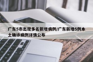 广东5市出现多名新增病例/广东新增5例本土确诊病例详情公布