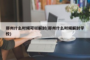 郑州什么时候可以解封(郑州什么时候解封学校)