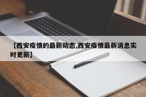 【西安疫情的最新动态,西安疫情最新消息实时更新】