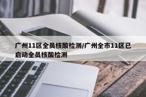 广州11区全员核酸检测/广州全市11区已启动全员核酸检测