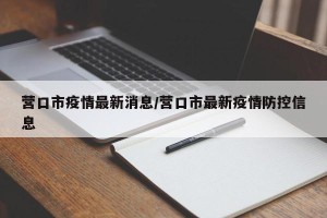 营口市疫情最新消息/营口市最新疫情防控信息