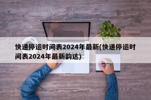 快递停运时间表2024年最新(快递停运时间表2024年最新韵达)