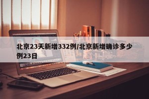 北京23天新增332例/北京新增确诊多少例23日