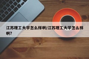 江苏理工大学怎么样啊/江苏理工大学怎么样啊?