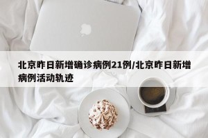 北京昨日新增确诊病例21例/北京昨日新增病例活动轨迹