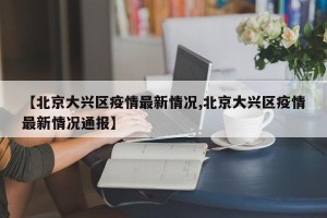【北京大兴区疫情最新情况,北京大兴区疫情最新情况通报】