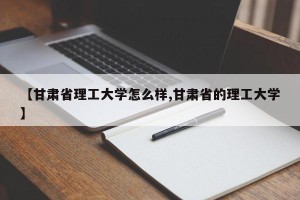 【甘肃省理工大学怎么样,甘肃省的理工大学】
