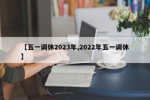 【五一调休2023年,2022年五一调休】