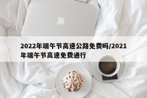 2022年端午节高速公路免费吗/2021年端午节高速免费通行