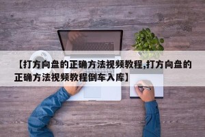 【打方向盘的正确方法视频教程,打方向盘的正确方法视频教程倒车入库】