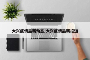 大兴疫情最新动态/大兴疫情最新报道